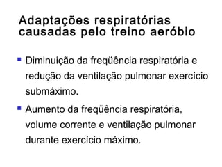 Adaptações respiratórias
causadas pelo treino aeróbio
 Diminuição da freqüência respiratória e
redução da ventilação pulmonar exercício
submáximo.
 Aumento da freqüência respiratória,
volume corrente e ventilação pulmonar
durante exercício máximo.
 