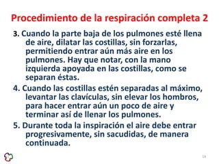 Procedimiento de la respiración completa 2 
3. Cuando la parte baja de los pulmones esté llena 
de aire, dilatar las costillas, sin forzarlas, 
permitiendo entrar aún más aire en los 
pulmones. Hay que notar, con la mano 
izquierda apoyada en las costillas, como se 
separan éstas. 
4. Cuando las costillas estén separadas al máximo, 
levantar las clavículas, sin elevar los hombros, 
para hacer entrar aún un poco de aire y 
terminar así de llenar los pulmones. 
5. Durante toda la inspiración el aire debe entrar 
progresivamente, sin sacudidas, de manera 
continuada. 
14 
 