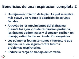 Beneficios de una respiración completa 2 
• Un rejuvenecimiento de la piel. La piel se vuelve 
más suave y se reduce la aparición de arrugas 
faciales. 
• A través de los movimientos del diafragma 
durante los ejercicios de respiración profunda, 
los órganos abdominales y el corazón reciben un 
masaje, estimulando su circulación sanguínea. 
• Los pulmones logran ser sanos y fuertes, lo que 
supone un buen seguro contra futuros 
problemas respiratorios. 
• Reduce la carga de trabajo del corazón. 
18 
 