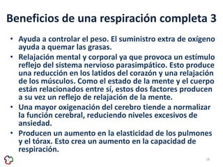 Beneficios de una respiración completa 3 
• Ayuda a controlar el peso. El suministro extra de oxígeno 
ayuda a quemar las grasas. 
• Relajación mental y corporal ya que provoca un estímulo 
reflejo del sistema nervioso parasimpático. Esto produce 
una reducción en los latidos del corazón y una relajación 
de los músculos. Como el estado de la mente y el cuerpo 
están relacionados entre sí, estos dos factores producen 
a su vez un reflejo de relajación de la mente. 
• Una mayor oxigenación del cerebro tiende a normalizar 
la función cerebral, reduciendo niveles excesivos de 
ansiedad. 
• Producen un aumento en la elasticidad de los pulmones 
y el tórax. Esto crea un aumento en la capacidad de 
respiración. 
19 
 