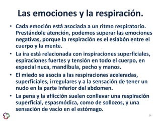 Las emociones y la respiración. 
• Cada emoción está asociada a un ritmo respiratorio. 
Prestándole atención, podemos superar las emociones 
negativas, porque la respiración es el eslabón entre el 
cuerpo y la mente. 
• La ira está relacionada con inspiraciones superficiales, 
espiraciones fuertes y tensión en todo el cuerpo, en 
especial nuca, mandíbula, pecho y manos. 
• El miedo se asocia a las respiraciones aceleradas, 
superficiales, irregulares y a la sensación de tener un 
nudo en la parte inferior del abdomen. 
• La pena y la aflicción suelen conllevar una respiración 
superficial, espasmódica, como de sollozos, y una 
sensación de vacío en el estómago. 
24 
 