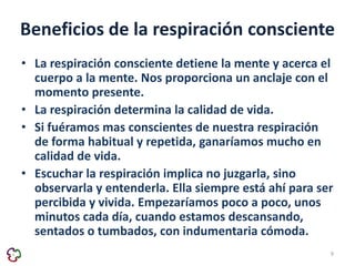 Beneficios de la respiración consciente 
• La respiración consciente detiene la mente y acerca el 
cuerpo a la mente. Nos proporciona un anclaje con el 
momento presente. 
• La respiración determina la calidad de vida. 
• Si fuéramos mas conscientes de nuestra respiración 
de forma habitual y repetida, ganaríamos mucho en 
calidad de vida. 
• Escuchar la respiración implica no juzgarla, sino 
observarla y entenderla. Ella siempre está ahí para ser 
percibida y vivida. Empezaríamos poco a poco, unos 
minutos cada día, cuando estamos descansando, 
sentados o tumbados, con indumentaria cómoda. 
9 
 