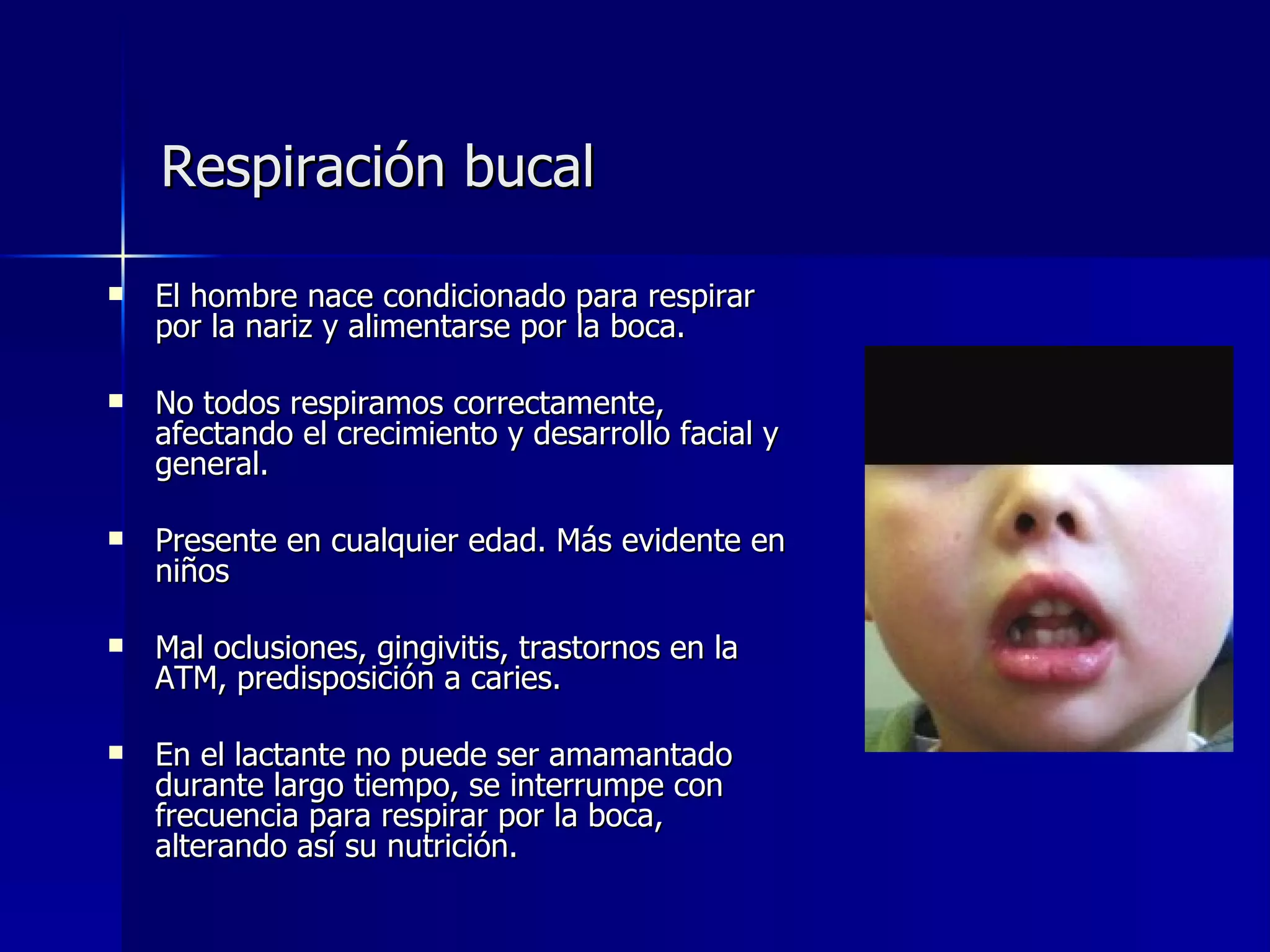Respiración bucal El hombre nace condicionado para respirar por la nariz y alimentarse por la boca. No todos respiramos correctamente, afectando el crecimiento y desarrollo facial y general. Presente en cualquier edad. Más evidente en niños Mal oclusiones, gingivitis, trastornos en la ATM, predisposición a caries. En el lactante no puede ser amamantado durante largo tiempo, se interrumpe con frecuencia para respirar por la boca, alterando así su nutrición.