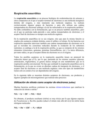 Respiración anaeróbica
La respiración anaeróbica es un proceso biológico de oxidorreducción de azúcares y
otros compuestos en el que el aceptor terminal de electrones es una molécula inorgánica
distinta del oxígeno, y más raramente una molécula orgánica. La realizan
exclusivamente algunos grupos de bacterias y para ello utilizan una cadena
transportadora de electrones análoga a la de las mitocondria en la respiración aeróbica.1
No debe confundirse con la fermentación, que es un proceso también anaeróbico, pero
en el que no participa nada parecido a una cadena transportadora de electrones y el
aceptor final de electrones es siempre una molécula orgánica.

En la respiración anaeróbica no se usa oxígeno, sino que para la misma función se
emplea otra sustancia oxidante distinta, como el sulfato o el nitrato. En las bacterias con
respiración anaerobia interviene también una cadena transportadora de electrones en la
que se reoxidan los coenzimas reducidos durante la oxidación de los substratos
nutrientes; es análoga a la de la respiración aerobia, ya que se compone de los mismos
elementos (citocromos, quinonas, proteínas ferrosulfúricas, etc.). La única diferencia,
por tanto radica, en que el aceptor último de electrones no es el oxígeno.

Todos los posibles aceptores en la respiración anaerobia tienen un potencial de
reducción menor que el O2, por lo que, partiendo de los mismos sustratos (glucosa,
aminoácidos, triglicéridos), se genera menos energía en este metabolismo que en la
respiración aerobia convencional. No hay que confundir la respiración anaeróbica con la
fermentación, en la que no existe en absoluto cadena de transporte de electrones, y el
aceptor final de electrones es una molécula orgánica; estos dos tipos de metabolismo
tienen solo en común el no ser dependientes del oxígeno.

En la siguiente tabla se muestran distintos aceptores de electrones, sus productos y
algunos ejemplos de microorganismos que realizan tales procesos:

Utilización de nitrato como aceptor de electrones [editar]

Muchas bacterias aeróbicas contienen las enzimas nitrato-reductasas que catalizan la
reducción de nitrato a nitrito:2

NO3– + 2e– + 2H+ → NO2– + H2O

No obstante, el producto resultante (nitrito) es muy tóxico por lo que algunas especies
de Pseudomonas y Bacillus pueden reducir el nitrato más allá del nivel de nitrito hasta
nitrógeno molecular:

NO3– + 10e– + 12H+ → N2 + 6H2O
 