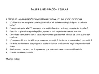 TALLER 1: RESPIRACIÓN CELULAR

A PARTIR DE LA INFORMACIÓN SUMINISTRAD RESUELVA LOS SIGUIENTES EJERCICIOS:
1. ¿Cuál es la ecuación global para la glicolisis? ¿Cuál es la reacción global para el ciclo de
krebs?
2. Estructuralmente el ATP, recuerda una molécula estructural muy importante, ¿cual es?
3. Describa la glucolisis según la gráfica, que es lo más importante en este proceso’
4. En el video se muestras varias cosas importantes que resumen el ciclo de krebs cuales son ,
explique.
5. ¿Cuantas moléculas de ATP se producen en este ciclo? De donde proviene el co2 producido?
6. Formule por lo menos dos preguntas sobre el ciclo de krebs que no haya comprendido del
video.
7. Realice en su cuaderno los dos procesos que se muestran de la respiración celular.
8. Estudie para la evaluación.
Muchos éxitos¡

 