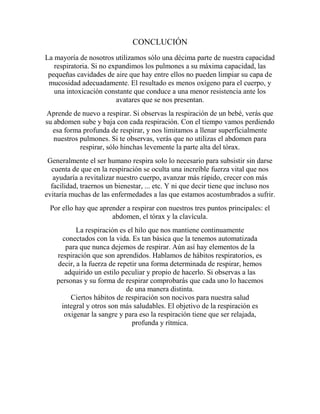 CONCLUCIÓN
La mayoría de nosotros utilizamos sólo una décima parte de nuestra capacidad
   respiratoria. Si no expandimos los pulmones a su máxima capacidad, las
 pequeñas cavidades de aire que hay entre ellos no pueden limpiar su capa de
 mucosidad adecuadamente. El resultado es menos oxígeno para el cuerpo, y
   una intoxicación constante que conduce a una menor resistencia ante los
                         avatares que se nos presentan.
Aprende de nuevo a respirar. Si observas la respiración de un bebé, verás que
su abdomen sube y baja con cada respiración. Con el tiempo vamos perdiendo
  esa forma profunda de respirar, y nos limitamos a llenar superficialmente
   nuestros pulmones. Si te observas, verás que no utilizas el abdomen para
            respirar, sólo hinchas levemente la parte alta del tórax.
 Generalmente el ser humano respira solo lo necesario para subsistir sin darse
  cuenta de que en la respiración se oculta una increíble fuerza vital que nos
   ayudaría a revitalizar nuestro cuerpo, avanzar más rápido, crecer con más
  facilidad, traernos un bienestar, ... etc. Y ni que decir tiene que incluso nos
evitaría muchas de las enfermedades a las que estamos acostumbrados a sufrir.
 Por ello hay que aprender a respirar con nuestros tres puntos principales: el
                      abdomen, el tórax y la clavícula.
           La respiración es el hilo que nos mantiene continuamente
      conectados con la vida. Es tan básica que la tenemos automatizada
       para que nunca dejemos de respirar. Aún así hay elementos de la
    respiración que son aprendidos. Hablamos de hábitos respiratorios, es
    decir, a la fuerza de repetir una forma determinada de respirar, hemos
       adquirido un estilo peculiar y propio de hacerlo. Si observas a las
    personas y su forma de respirar comprobarás que cada uno lo hacemos
                             de una manera distinta.
         Ciertos hábitos de respiración son nocivos para nuestra salud
     integral y otros son más saludables. El objetivo de la respiración es
      oxigenar la sangre y para eso la respiración tiene que ser relajada,
                               profunda y rítmica.
 