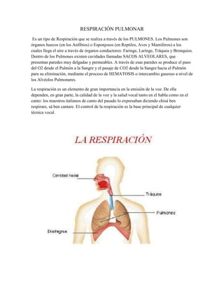 RESPIRACIÓN PULMONAR
 Es un tipo de Respiración que se realiza a través de los PULMONES. Los Pulmones son
órganos huecos (en los Anfibios) o Esponjosos (en Reptiles, Aves y Mamíferos) a los
cuales llega el aire a través de órganos conductores: Faringe, Laringe, Tráquea y Bronquios.
Dentro de los Pulmones existen cavidades llamadas SACOS ALVEOLARES, que
presentan paredes muy delgadas y permeables. A través de esas paredes se produce el paso
del O2 desde el Pulmón a la Sangre y el pasaje de CO2 desde la Sangre hacia el Pulmón
para su eliminación, mediante el proceso de HEMATOSIS o intercambio gaseoso a nivel de
los Alvéolos Pulmonares.

La respiración es un elemento de gran importancia en la emisión de la voz. De ella
dependen, en gran parte, la calidad de la voz y la salud vocal tanto en el habla como en el
canto: los maestros italianos de canto del pasado lo expresaban diciendo chisá ben
respirare, sá ben cantare. El control de la respiración es la base principal de cualquier
técnica vocal.
 