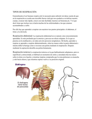 TIPOS DE RESPIRACIÓN:
Generalmente el ser humano respira solo lo necesario para subsistir sin darse cuenta de que
en la respiración se oculta una increíble fuerza vital que nos ayudaría a revitalizar nuestro
cuerpo, avanzar más rápido, crecer con más facilidad, traernos un bienestar,etc. Y ni que
decir tiene que incluso nos evitaría muchas de las enfermedades a las que estamos
acostumbrados a sufrir.

Por ello hay que aprender a respirar con nuestros tres puntos principales: el abdomen, el
tórax y la clavícula.

Respiración abdominal: La respiración abdominal no es natural, sino conscientemente
aprendida. Es más profunda que la anterior y provoca un efecto relajante. Es la que se
practica en la meditación y en toda serie de ejercicios terapéuticos. De hecho, aprender a
respirar es aprender a respirar abdominalmente. sitúa tus manos sobre tu parte abdominal e
intenta inflar la barriga como si tuvieras una pelota mediante la inspiración. Después
mediante la espiración desinfla esa pelota lentamente.

Respiración torácica:La respiración torácica es la que habitualmente adoptamos, pero es
superficial y entrecortada; es habitual en momentos de estrés y ansiedad.sitúa tus manos
sobre tu tórax en el pecho y mientras inspiras comprueba que la zona pulmonar se ensancha
y sale hacia afuera y que mientras espiras vuelve a su posición original.
 