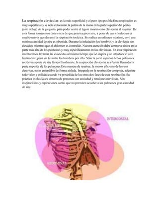 La respiración clavicular: es la más superficial y el peor tipo posible.Esta respiración es
muy superficial y se nota colocando la palma de la mano en la parte superior del pecho,
justo debajo de la garganta, para poder sentir el ligero movimiento clavicular al respirar. De
esta forma tomaremos conciencia de que penetra poco aire, a pesar de que el esfuerzo es
mucho mayor que durante la respiración torácica. Se realiza un esfuerzo máximo, pero una
mínima cantidad de aire es obtenida. Durante la inhalación los hombros y la clavícula son
elevados mientras que el abdomen es contraído. Nuestra atención debe centrarse ahora en la
parte más alta de los pulmones y muy específicamente en las clavículas. En esta respiración
intentaremos levantar las clavículas al mismo tiempo que se inspira y se introduce el aire
lentamente, pero sin levantar los hombros por ello. Sólo la parte superior de los pulmones
recibe un aporte de aire fresco.Finalmente, la respiración clavicular se efectúa llenando la
parte superior de los pulmones.Esta manera de respirar, la menos eficiente de las tres
descritas, no es entendible de forma aislada. Integrada en la respiración completa, adquiere
todo valor y utilidad cuando va precedida de las otras dos fases de esta respiración. Su
práctica exclusiva es síntoma de personas con ansiedad y tensiones nerviosas. Son
inspiraciones y espiraciones cortas que no permiten acceder a los pulmones gran cantidad
de aire.
 