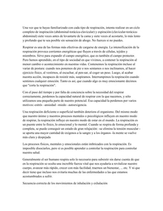Una vez que te hayas familiarizado con cada tipo de respiración, intenta realizar en un ciclo
completo de inspiración (abdominal-torácica-clavicular) y espiración (clavicular-torácica-
abdominal) siete veces antes de levantarte de la cama y siete veces al acostarte, lo más lento
y profundo que te sea posible sin sensación de ahogo. No fuerces si no puedes.

Respirar es una de las formas más efectivas de cargarse de energía. La intensificación de la
respiración provoca corrientes energéticas que fluyen a través de células, tejidos y
miembros. Sirve para expandir el campo energético, que es también el campo protector.
Pero hemos aprendido, en el tipo de sociedad en que vivimos, a contener la respiración al
menor cambio o acontecimiento en nuestras vidas. Contenemos la respiración incluso al
variar de postura: cuando nos ponemos de pie o nos sentamos o nos inclinamos, al hacer
ejercicio físico, al vestirnos, al escuchar, al pen-sar, al coger un peso. Luego, al acabar
nuestra acción, incapaces de resistir más, suspiramos. Interrumpimos la respiración cuando
sentimos cualquier emoción. Tanto es así, que cuando algo es muy emocionante decimos
que "corta la respiración".

Con el paso del tiempo y por falta de conciencia sobre la necesidad del respirar
correctamente, perdemos la capacidad natural de respirar con la que nacemos, y sólo
utilizamos una pequeña parte de nuestro potencial. Esa capacidad la perdemos por varios
motivos:-estrés –ansiedad –miedo –autoexigencia.

Una respiración deficiente o superficial también deteriora el organismo. Del mismo modo
que nuestro ánimo y nuestros procesos mentales o psicológicos influyen en nuestro modo
de respirar, la respiración influye en nuestro modo de estar en el mundo. La respiración es
un puente entre lo físico, lo emocional y lo mental. Cuando se respira de forma profunda y
completa, se puede conseguir un estado de gran relajación: -se elimina la tensión muscular -
se aporta una mayor cantidad de oxígenos a la sangre y a los órganos -la mente se vuelve
más clara y despejada

Los procesos físicos, mentales y emocionales están imbricados con la respiración. Es
imposible disociarlos, pero sí es posible aprender a controlar la respiración para controlar
nuestra salud.

Generalmente el ser humano respira solo lo necesario para subsistir sin darse cuenta de que
en la respiración se oculta una increíble fuerza vital que nos ayudaría a revitalizar nuestro
cuerpo, avanzar más rápido, crecer con más facilidad, traernos un bienestar, ... etc. Y ni que
decir tiene que incluso nos evitaría muchas de las enfermedades a las que estamos
acostumbrados a sufrir.

Secuencia correcta de los movimientos de inhalación y exhalación
 