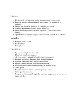 Objetivos
      El propósito de este laboratorio es saber porque es necesario respirar bien.
      Establecer los conocimientos básicos de la respiración y las funciones de los
      pulmones.
      Analizar la practica de la respiración en reposo y en movimiento
      Manipular o manejar los diferentes tipos de respiración.
      Observar las diferencias en cada tipo de respiración y saber cual es la forma
      correcta.
      Aprender técnicas de respiración para el funcionamiento adecuado de los pulmones.

Materiales:
      Manguera plástica delgada
      Botella plástica
      Platón plástica

Procedimiento:
      Graduar la botella plástica en cien ml.
      Llenar la botella plástica de agua.
      Abrirle un agujero a la tapa de la botella y meterle la manguera.
      Colocar la botella boca abajo en el platón con un poco de agua.
      Coger aire y soplar asta donde tus pulmones aguanten.
      Con un cronómetro medir el tiempo q demores soplando.
      Medir cuantos mililitros de agua lograste sacar de la botella de agua.
      Tomar apuntes.
      Luego hacer ejercicio durante dos minutos y volver a soplar.
      Tomar apuntes nuevamente.
      Comparar la diferencia de la capacidad que tienen tus pulmones en reposo y en
      alguna actividad.
 