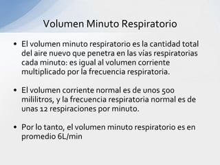Volumen Minuto Respiratorio
• El volumen minuto respiratorio es la cantidad total
  del aire nuevo que penetra en las vías respiratorias
  cada minuto: es igual al volumen corriente
  multiplicado por la frecuencia respiratoria.

• El volumen corriente normal es de unos 500
  mililitros, y la frecuencia respiratoria normal es de
  unas 12 respiraciones por minuto.

• Por lo tanto, el volumen minuto respiratorio es en
  promedio 6L/min
 
