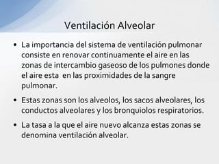 Ventilación Alveolar
• La importancia del sistema de ventilación pulmonar
  consiste en renovar continuamente el aire en las
  zonas de intercambio gaseoso de los pulmones donde
  el aire esta en las proximidades de la sangre
  pulmonar.
• Estas zonas son los alveolos, los sacos alveolares, los
  conductos alveolares y los bronquiolos respiratorios.
• La tasa a la que el aire nuevo alcanza estas zonas se
  denomina ventilación alveolar.
 