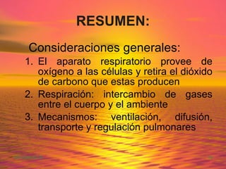 RESUMEN: Consideraciones generales: El aparato respiratorio provee de oxígeno a las células y retira el dióxido de carbono que estas producen Respiración: intercambio de gases entre el cuerpo y el ambiente Mecanismos: ventilación, difusión, transporte y regulación pulmonares 
