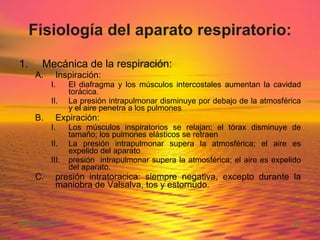 Fisiología del aparato respiratorio: Mecánica de la respiración: Inspiración: El diafragma y los músculos intercostales aumentan la cavidad torácica. La presión intrapulmonar disminuye por debajo de la atmosférica y el aire penetra a los pulmones Expiración: Los músculos inspiratorios se relajan; el tórax disminuye de tamaño; los pulmones elásticos se retraen La presión intrapulmonar supera la atmosférica; el aire es expelido del aparato presión  intrapulmonar supera la atmosférica; el aire es expelido del aparato. presión intratoracica: siempre negativa, excepto durante la maniobra de Valsalva, tos y estornudo. 