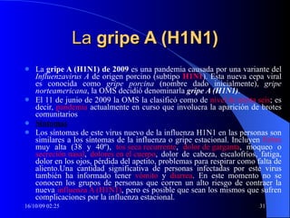 La  gripe A (H1N1) La  gripe A (H1N1) de 2009  es una pandemia causada por una variante del  Influenzavirus A  de origen porcino (subtipo  H1N1 ). Esta nueva cepa viral es conocida como  gripe porcina  (nombre dado inicialmente),  gripe norteamericana , la OMS decidió denominarla  gripe A (H1N1) .  El 11 de junio de 2009 la OMS la clasificó como de  nivel de alerta seis ; es decir,  pandemia  actualmente en curso que involucra la aparición de brotes comunitarios  Síntomas Los síntomas de este virus nuevo de la influenza H1N1 en las personas son similares a los síntomas de la influenza o gripe estacional. Incluyen  fiebre  muy alta (38 y 40º),  tos seca recurrente ,  dolor de garganta , moqueo o  secreción nasal ,  dolores en el cuerpo , dolor de cabeza, escalofríos, fatiga, dolor en los ojos, pérdida del apetito, problemas para respirar como falta de aliento.Una cantidad significativa de personas infectadas por este virus también ha informado tener  vómito  y  diarrea . En este momento no se conocen los grupos de personas que corren un alto riesgo de contraer la nueva  influenza A (H1N1) , pero es posible que sean los mismos que sufren complicaciones por la influenza estacional. 
