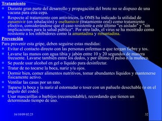 Tratamiento Durante gran parte del desarrollo y propagación del brote no se dispuso de una vacuna para esta cepa.  Respecto al tratamiento con antivíricos, la OMS ha indicado la utilidad de  zanamivir   (en inhalación) y  oseltamivir  (tratamiento oral) como tratamiento efectivo, considerándose que el caso resistente a este último "es aislado" y "sin implicaciones para la salud pública“. Por otro lado, el virus se ha mostrado como resistente a los inhibidores como la  amantadina  y  rimantadina . Prevención Para prevenir esta gripe, deben seguirse estas medidas: Evitar el contacto directo con las personas enfermas o que tengan fiebre y tos.  Lavarse las manos con agua tibia y jabón entre 10 y 20 segundos de manera frecuente. Lavarse también entre los dedos, y por último el pulso o la muñeca.  Se puede usar alcohol en gel o líquido para desinfectar.  Tratar de no tocarse la boca, nariz y/u ojos.  Dormir bien, comer alimentos nutritivos, tomar abundantes líquidos y mantenerse físicamente activo.  Ventilar las casas por un rato.  Taparse la boca y la nariz al estornudar o toser con un pañuelo desechable (o en el ángulo del codo).  Usar mascarillas o barbijos (recomendable), recordando que tienen un determinado tiempo de uso.  