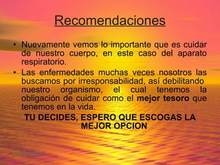 Recomendaciones Nuevamente vemos lo importante que es cuidar de nuestro cuerpo, en este caso del aparato respiratorio. Las enfermedades muchas veces nosotros las buscamos por irresponsabilidad, así debilitando  nuestro organismo, el cual tenemos la obligación de cuidar como el  mejor tesoro  que tenemos en la vida. TU DECIDES, ESPERO QUE ESCOGAS LA MEJOR OPCION 