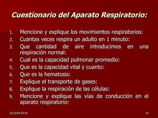 Cuestionario del Aparato Respiratorio: Mencione y explique los movimientos respiratorios: Cuantas veces respira un adulto en 1 minuto: Que cantidad de aire introducimos en una respiración normal: Cual es la capacidad pulmonar promedio: Que es la capacidad vital y cuanto: Que es la hematosis: Explique el transporte de gases: Explique la respiración de las células: Mencione y explique las vías de conducción en el aparato respiratorio: 