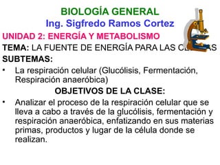 BIOLOGÍA GENERAL
           Ing. Sigfredo Ramos Cortez
UNIDAD 2: ENERGÍA Y METABOLISMO
TEMA: LA FUENTE DE ENERGÍA PARA LAS CELULAS
SUBTEMAS:
• La respiración celular (Glucólisis, Fermentación,
  Respiración anaeróbica)
             OBJETIVOS DE LA CLASE:
• Analizar el proceso de la respiración celular que se
  lleva a cabo a través de la glucólisis, fermentación y
  respiración anaeróbica, enfatizando en sus materias
  primas, productos y lugar de la célula donde se
  realizan.
 
