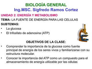 BIOLOGÍA GENERAL
         Ing.MSC. Sigfredo Ramos Cortez
UNIDAD 2: ENERGÍA Y METABOLISMO
TEMA: LA FUENTE DE ENERGÍA PARA LAS CELULAS
SUBTEMAS:
• La glucosa
• El trifosfato de adenosina (ATP)

                   OBJETIVOS DE LA CLASE:
•   Comprender la importancia de la glucosa como fuente
    principal de energía de los seres vivos y familiarizarse con su
    estructura molecular.
•   Conocer la importancia del ATP como un compuesto para el
    almacenamiento de energía utilizable por las células
 