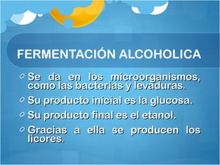 Se da en los microorganismos,Se da en los microorganismos,
como las bacterias y levaduras.como las bacterias y levaduras.
Su producto inicial es la glucosa.Su producto inicial es la glucosa.
Su producto final es el etanol.Su producto final es el etanol.
Gracias a ella se producen losGracias a ella se producen los
licores.licores.
FERMENTACIÓN ALCOHOLICA
 
