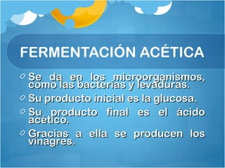 Se da en los microorganismos,Se da en los microorganismos,
como las bacterias y levaduras.como las bacterias y levaduras.
Su producto inicial es la glucosa.Su producto inicial es la glucosa.
Su producto final es el ácidoSu producto final es el ácido
acético.acético.
Gracias a ella se producen losGracias a ella se producen los
vinagres.vinagres.
FERMENTACIÓN ACÉTICA
 