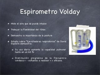 Espirometro Volday
Mide el aire que se puede inhalar.
Trabajar la ﬂexibilidad del tórax.
Demuestra la importancia de la postura
Estudio sobre “Ejercitadores respiratorios” de David
Expósito demuestra:
Su uso diario aumenta la capacidad pulmonar
hasta en un 60 %.
Disminución progresiva de la frecuencia
cardiaca = - esfuerzo a realizar = + eﬁcacia.
 