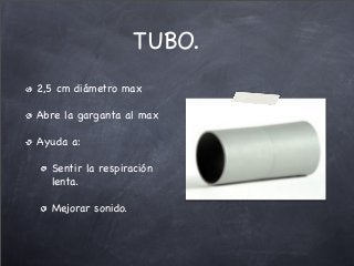 TUBO.
2,5 cm diámetro max
Abre la garganta al max
Ayuda a:
Sentir la respiración
lenta.
Mejorar sonido.
 