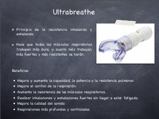 Principio de la resistencia inhalando y
exhalando.
Hace que todos los músculos respiratorios
trabajen más duro, y cuanto más trabajan,
más fuertes y más resistentes se harán. 
Ultrabreathe
Beneﬁcios:
"•" Mejora y aumenta la capacidad, la potencia y la resistencia pulmonar.
"•" Mejora el control de la respiración.
"•" Aumenta la resistencia de los músculos respiratorios.
"•" Realizar inhalaciones y exhalaciones fuertes sin llegar a estar fatigado.
"•" Mejora la calidad del sonido.
"•" Respiraciones más profundas y controladas
 