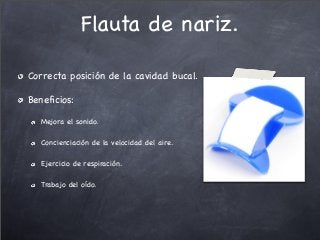 Flauta de nariz.
Correcta posición de la cavidad bucal.
Beneﬁcios:
Mejora el sonido.
Concienciación de la velocidad del aire.
Ejercicio de respiración.
Trabajo del oído.
 