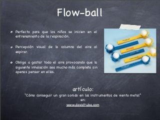 Flow-ball
Perfecto para que los niños se inicien en el
entrenamiento de la respiración.
Percepción visual de la columna del aire al
expirar.
Obliga a gastar todo el aire provocando que la
siguiente inhalación sea mucho más completa sin
apenas pensar en ellas.
artículo:
“Cómo conseguir un gran sonido en los instrumentos de viento metal”
en:
www.davidtuba.com
 