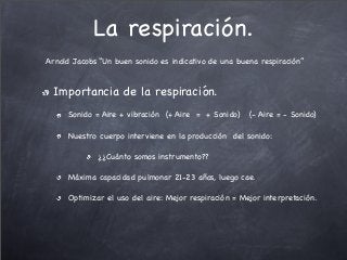 La respiración.
Arnold Jacobs “Un buen sonido es indicativo de una buena respiración”
Importancia de la respiración.
Sonido = Aire + vibración (+ Aire = + Sonido) (- Aire = - Sonido)
Nuestro cuerpo interviene en la producción del sonido:
¿¿Cuánto somos instrumento??
Máxima capacidad pulmonar 21-23 años, luego cae.
Optimizar el uso del aire: Mejor respiración = Mejor interpretación.
 