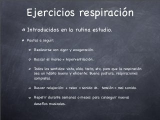 Ejercicios respiración
Introducidos en la rutina estudio.
Pautas a seguir:
Realizarse con vigor y exageración.
Buscar el mareo = hiperventilación.
Todos los sentidos: vista, oído, tacto, etc, para que la respiración
sea un hábito bueno y eﬁciente: Buena postura, respiraciones
completas.
Buscar relajación: + relax = sonido ok. tensión = mal sonido.
Repetir durante semanas o meses para conseguir nuevos
desafíos musicales.
 