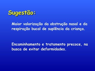Sugestão:Sugestão:
Maior valorização da obstrução nasal e da
respiração bucal de suplência da criança.
Encaminhamento e tratamento precoce, na
busca de evitar deformidades.
 