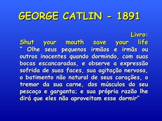 GEORGE CATLIN - 1891GEORGE CATLIN - 1891
Livro:Livro:
Shut your mouth save your lifeShut your mouth save your life
“ Olhe seus pequenos irmãos e irmãs ou“ Olhe seus pequenos irmãos e irmãs ou
outros inocentes quando dormindo, com suasoutros inocentes quando dormindo, com suas
bocas escancaradas, e observe a expressãobocas escancaradas, e observe a expressão
sofrida de suas faces, sua agitação nervosa,sofrida de suas faces, sua agitação nervosa,
o batimento não natural de seus corações, oo batimento não natural de seus corações, o
tremor da sua carne, dos músculos do seutremor da sua carne, dos músculos do seu
pescoço e garganta; e sua própria razão lhepescoço e garganta; e sua própria razão lhe
dirá que eles não aproveitam esse dormir”dirá que eles não aproveitam esse dormir”
 