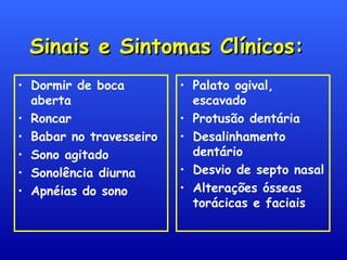 Sinais e Sintomas Clínicos:Sinais e Sintomas Clínicos:
• Dormir de boca
aberta
• Roncar
• Babar no travesseiro
• Sono agitado
• Sonolência diurna
• Apnéias do sono
• Palato ogival,
escavado
• Protusão dentária
• Desalinhamento
dentário
• Desvio de septo nasal
• Alterações ósseas
torácicas e faciais
 