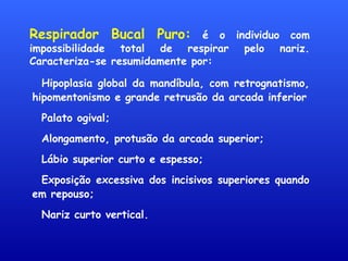 Respirador Bucal Puro: é o individuo com
impossibilidade total de respirar pelo nariz.
Caracteriza-se resumidamente por:
Hipoplasia global da mandíbula, com retrognatismo,
hipomentonismo e grande retrusão da arcada inferior
Palato ogival;
Alongamento, protusão da arcada superior;
Lábio superior curto e espesso;
Exposição excessiva dos incisivos superiores quando
em repouso;
Nariz curto vertical.
 