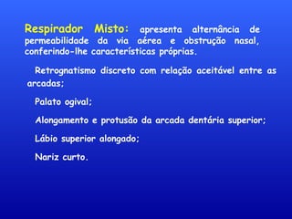 Respirador Misto: apresenta alternância de
permeabilidade da via aérea e obstrução nasal,
conferindo-lhe características próprias.
Retrognatismo discreto com relação aceitável entre as
arcadas;
Palato ogival;
Alongamento e protusão da arcada dentária superior;
Lábio superior alongado;
Nariz curto.
 