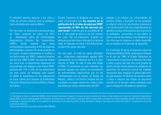 El indicador permite apreciar a los niños y                  Cuando hacemos el desglose por rango de                      Aunado a lo anterior, en universidades de
niñas en primera infancia como la población                  edad, encontramos que las muertes en la                      Estados Unidos y Australia8 se ha estudiado
más vulnerable ante este problema.                           población de 0 a 4 años de edad por ERNT                     la relación entre los nacimientos prematuros
                                                             representan el 80% de los decesos por                        y la contaminación del aire, especialmente en
Por otro lado, la Asociación Latinoamericana                 este factor; mientras que en la población de                 aquellas mujeres embarazadas que viven cerca
de Tórax, presentó en marzo de 2011                          0 a 17 años ésta se ubica en las 3.2 muertes                 de vialidades concurridas, lo que afecta no
su Declaración sobre las Enfermedades                        por cada 100 mil habitantes. Cuando nos                      sólo la vida de las madres, sino también la de
Respiratorias Crónicas No Transmisibles                      enfocamos en los niños y niñas de 0 a 4 años de              los niños que no alcanzan un pleno desarrollo
(ERNT), donde expresó que estas                              edad, el indicador se eleva a 9.9 defunciones,               de sus órganos en el periodo de gestación.
enfermedades representan el 4% de todas las                  es decir tres veces más alta.
enfermedades y causan 7% de las muertes en                                                                                En el Artículo 24 de la Convención sobre los
el mundo. Cuando extendemos el análisis a                    Por otro lado, el total de casos atendidos                   Derechos del Niño (CDN), ratificada por México
las defunciones por ERNT, podemos observar                   por infecciones respiratorias agudas (IRA)                   en el año de 1990, el Estado Mexicano se
que del año 2006 al 2007, la causa de muerte                 subsecuente en la población de 0 a 4 años                    comprometió a reconocer el derecho de niñas
por asma tuvo un decremento importante en                    durante el 2008, ha sido el más alto desde                   y niños a gozar del más alto nivel posible de
el porcentaje con respecto a las demás ERNT,                 el 2000. El incremento en este indicador nos                 salud y de esta forma adquirió la obligación de
pasando del 17% a 10% de las defunciones                     permite suponer que existe una prevalencia                   garantizar los servicios y tomar las medidas
por esta causa, sin embargo, este cambio                     de enfermedades respiratorias que ha ido                     necesarias para asegurar la plena aplicación
se debió al incremento en las defunciones                    incrementando con el tiempo. El Estado de                    de este derecho. El derecho de nuestros niños
en otros rubros que incluyen la Enfermedad                   México, Jalisco y el Distrito Federal son las                y niñas a respirar aire limpio se encuentra
Pulmonar Obstructiva Crónica (EPOC) y Cáncer                 entidades con mayor número de niñas y niños                  incluido en el derecho medio ambiente sano
de Pulmón.                                                   atendidos por casos subsecuentes de IRA.7                    que es obligación del gobierno garantizar.


7
  La Secretaria de Salud, a través del SINAIS, ofrece también información respecto al número de casos atendidos de niños y niñas menores de 5 años por Infecciones Respiratorias
Agudas (IRA): aunque el desagregado de información se puede hacer a nivel estatal, no permite definir cuántos niños y cuantas niñas fueron atendidos por IRA. De la misma forma,
el indicador no nos permite definir si los aumentos o decrementos en el número de niños y niñas atendidos se deben a una mejora en el servicio de salud, o un incremento en el caso
de personas enfermas.
8
  http://www.ncbi.nlm.nih.gov/pmc/articles/PMC2265059/
 