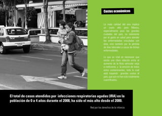 Costos económicos


                                                                  La mala calidad del aire implica
                                                                  un costo alto para México,
                                                                  especialmente para las grandes
                                                                  ciudades del país, no solamente
                                                                  por el gasto en salud para atender
                                                                  las enfermedades vinculadas con
                                                                  ésta, sino también por la pérdida
                                                                  de días laborales a causa de dichas
                                                                  enfermedades.

                                                                  Lo que es vital es reconocer que
                                                                  existe una clara relación entre el
                                                                  aumento de la flota vehicular vieja
                                                                  e ineficiente, y la emisión de todos
                                                                  estos contaminantes, todo lo cual
                                                                  está trayendo grandes costos al
                                                                  país, que aún no han sido totalmente
                                                                  cuantificados.




El total de casos atendidos por infecciones respiratorias agudas (IRA) en la
población de 0 a 4 años durante el 2008, ha sido el más alto desde el 2000.
                                                     Red por los derechos de la infancia
 