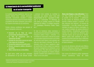 La importancia de la normatividad ambiental
         en el sector transporte

Es fundamental que el gobierno, tanto en sus                     y promover otras medidas de movilidad no          Autos más limpios y más eficientes: Tener
ámbitos federal como estatal, promueva,                          motorizada, que podrían reducir hasta 3,53        una flota vehicular más limpia y eficiente
desarrolle, instrumente, actualice y cumpla                      Megatoneladas de CO210 equivalente al 2030.       es posible con la creación y publicación
normas que permitan tratar de manera integral                    Esto si se construyeran 10 kilómetros de          de una norma de eficiencia vehicular que
el problema del sector transporte, para reducir                  ciclo pistas en ciudades mayores de 750,000       permita a México producir y distribuir en el
los impactos derivados de sus emisiones.                         habitantes (En México 15 ciudades incluyendo,     país vehículos que reduzcan el consumo de
                                                                 D.F., Guadalajara, Monterrey, Puebla, Toluca,     combustibles y con ello, emitan una menor
Existen diversos problemas que aquejan al                        etc.).11                                          cantidad de gases de efecto invernadero, lo
sector transporte, como son:                                                                                       cual ayuda a combatir de manera efectiva el
                                                                 Si bien la tendencia debe orientarse a            cambio climático. Actualmente, varios países
         Aumento de la flota de autos                            desincentivar el uso del automóvil y a promover   cuentan con una norma de eficiencia para
         provenientes de Estados Unidos.                         transporte público limpio y eficiente, y la       vehículos nuevos, por lo que de no tenerla,
         La falta de programas para la                           movilidad no motorizada, el día de hoy existe     México podría estar abriendo la puerta al
         renovación de flota.                                    una necesidad imperante de hacer que la flota     aumento de la flota vehicular vieja e ineficiente
         Entrada de más autos nuevos sin sacar                   de vehículos tanto ligeros como pesados sea       responsable de ocasionar severos impactos en
         a los viejos de circulación.                            cada vez más limpia y eficiente. Por ello, es     el medio ambiente.
         Incipientes sistemas de verificación.                   necesario crear un marco regulatorio capaz
         Escaso transporte público eficiente y                   de transformar la flota y reducir los impactos    La norma de eficiencia vehicular para México
         accesible.                                              del sector transporte en el ambiente y en la      debe ser ambiciosa y alcanzar un rendimiento
         Mala calidad de los combustibles.                       salud humana. Para ello existe un grupo de        de al menos 18 km/litro para 2016.
                                                                 normas que manejadas de manera integral,
De igual forma, existe una gran necesidad                        lograrán combatir este problema de manera         Una norma de eficiencia podría representar
de desincentivar el uso del vehículo privado                     eficaz y en el corto plazo:                       ahorros económicos netos de hasta

10
     Bióxido de carbono (CO2), principal gas de efecto invernadero.
11
     Instituto del Transporte y Desarrollo de Políticas, 2010.
 