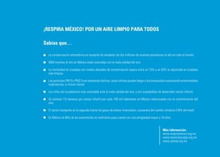 ¡RESPIRA MÉXICO! POR UN AIRE LIMPIO PARA TODOS

Sabías que…

  La contaminación atmosférica es causante de alrededor de dos millones de muertes prematuras al año en todo el mundo.

  9300 muertes al año en México están asociadas con la mala calidad del aire.

  La mortalidad en ciudades con niveles elevados de contaminación supera entre un 15% y un 20% la registrada en ciudades
  más limpias.

  Las partículas PM10 y PM2.5 son altamente dañinas, estas últimas pueden llegar a los bronquiolos ocasionando enfermedades
  respiratorias, e incluso cáncer.

  Los niños son la población más vulnerable ante la mala calidad del aire, y son susceptibles de desarrollar cáncer infantil.

  Se estiman 7.6 decesos por cáncer infantil por cada 100 mil habitantes en México relacionadas con la contaminación del
  aire.

  El sector transporte es la segunda fuente de gases de efecto invernadero, causantes del cambio climático (18% del total).

  En México el 46% de los automóviles es ineficiente pues cuenta con una antigüedad mayor a 18 años.


                                                                                                  Más información:
                                                                                                  www.respiramexico.org.mx
                                                                                                  www.mexicohazalgo.org.mx
                                                                                                  www.cemda.org.mx
 