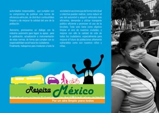 autoridades responsables, que cumplan con          sociedad en acciones que de forma individual
su compromiso de publicar una norma de             y colectiva puedan realizar, como reducir el
eficiencia vehicular, de distribuir combustibles   uso del automóvil o adquirir vehículos más
limpios y de mejorar la calidad del aire de la     eficientes; demandar y utilizar transporte
población.                                         público eficiente y promover el uso de la
                                                   bicicleta. Todo esto tiene como objetivo
Asimismo, promovemos un diálogo con la             limpiar el aire de nuestras ciudades, y
industria automotriz para lograr su apoyo para     mejorar con ello la calidad de vida de
la publicación, actualización e instrumentación    todos los ciudadanos, especialmente para
de estas normas, de forma que cumplan con su       mejorar el futuro de poblaciones altamente
responsabilidad social hacia los ciudadanos.       vulnerables como son nuestros niños y
Finalmente, trabajamos para involucrar a toda la   niñas.
 