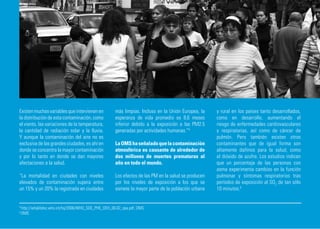 Existen muchas variables que intervienen en            más limpias. Incluso en la Unión Europea, la    y rural en los países tanto desarrollados,
la distribución de esta contaminación, como            esperanza de vida promedio es 8,6 meses         como en desarrollo, aumentando el
el viento, las variaciones de la temperatura,          inferior debido a la exposición a las PM2.5     riesgo de enfermedades cardiovasculares
la cantidad de radiación solar y la lluvia.            generadas por actividades humanas.”4            y respiratorias, así como de cáncer de
Y aunque la contaminación del aire no es                                                               pulmón. Pero también existen otros
exclusiva de las grandes ciudades, es ahí en           La OMS ha señalado que la contaminación         contaminantes que de igual forma son
donde se concentra la mayor contaminación              atmosférica es causante de alrededor de         altamente dañinos para la salud, como
y por lo tanto en donde se dan mayores                 dos millones de muertes prematuras al           el dióxido de azufre. Los estudios indican
afectaciones a la salud.                               año en todo el mundo.                           que un porcentaje de las personas con
                                                                                                       asma experimenta cambios en la función
“La mortalidad en ciudades con niveles                 Los efectos de las PM en la salud se producen   pulmonar y síntomas respiratorios tras
elevados de contaminación supera entre                 por los niveles de exposición a los que se      períodos de exposición al SO2 de tan sólo
un 15% y un 20% la registrada en ciudades              somete la mayor parte de la población urbana    10 minutos.5


4
    http://whqlibdoc.who.int/hq/2006/WHO_SDE_PHE_OEH_06.02_spa.pdf, OMS.
5
    OMS
 