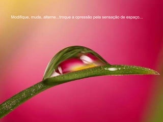 Modifique, mude, alterne...troque a opressão pela sensação de espaço...  