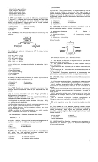 c) ciclo de Krebs
a) álcool etílico, gás carbônico.
b) gás carbônico, ácido lático.
c) ácido acético, ácido lático.
d) álcool etílico, ácido acético.
e) ácido lático, álcool etílico.
23. (STA. CASA-SP) Em uma corrida de 100 metros, completada em
12 segundos, o corredor não conta com oxigênio suficiente para
oxidação completa da glicose em seus músculos. Assim, uma
amostra de seu sangue, coletada logo após a corrida, mostrará
aumento considerável na quantidade de
a) ácido pirúvico
b) ácido lático
c) insulina

d) íons bicarbonato
e) glicose

30) (PUCSP) . Certa substância tóxica foi introduzida em um meio de
cultura contendo células em crescimento. Após algum tempo, as
células tiveram seu metabolismo alterado, uma vez que a substância
bloqueou a atividade de algumas enzimas catalisadoras de reações
da glicólise. Pode-se dizer que a substância em questão atuou nas
células ao nível de:
a) hialoplasma
b) mitocôndria
c) ergastoplasma

d) núcleo
e) ribossomo

31) (UFRGS-RS) 0 trifosfato de adenosina, acumulador usual de
energia nas células vegetais e animais, é formado nos:

24) (U. CAXIAS DO SUL) Responda à questão com base no seguinte
esquema:

a) lisossomos e ribossomos
mitocôndrias
b) lisossomos e plastos
de Golgi
c) ribossomos e mitocôndrias

d)
e)

plastos

e

ribossomos e complexo

32) (UFMG-MG).

Em relação ao saldo de moléculas de ATP formadas, tem-se,
respectivamente,
a) I - 38 ATP e II - 2 ATP.
b) I - 8 ATP e II - 38 ATP.
c). I - 38 ATP e II - 8 ATP.
d) I - 6 ATP e lI - 38 ATP.
e) I - 2 ATP e II - 38 ATP.

Em relação ao esquema, qual a alternativa errada?

25) (S. LEOPOLDO) A síntese do trifosfato de adenosina
ocorre:

(ATP)

a) no ergastoplasma.
b) nas mitocôndrias.
c) no complexo de Golgi.
d) nos ribossomos.
e) no nucléolo.
26) (UNIOESTE) A liberação de energia da matéria orgânica sem a
participação do oxigênio recebe o nome de:
a} fotossíntese.
b) sudação.
c) gutação.

d) respiração.
e) fermentação.

27) (UF-CE) Quanto ao processo respiratório nos seres vivos,
podemos afirmar corretamente (mais de uma alternativa pode ser
correta):
(01) 0 processo respiratório tem como função primordial a
reconstituição da molécula de ATP.
(02) Na respiração celular dos seres vivos superiores (aeróbios), a
molécula de glicose é oxidada a CO2 e H2O.
(04) A equação da respiração é a que se segue: C6H 12O6 + 6 O2
-----> 6 CO2 + 6 H2O + ENERGIA
(08) As células musculares dos animais superiores necessitam tanto
mais de oxigênio quanto mais intensa for a sua atividade.
(16) A glicólise ocorre a nível do citoplasma celular e tem como
produto final o ácido pirúvico.
(32) Em condições de deficiência de oxigênio, uma célula muscular
passa a transformar ácido pirúvico em ácido lático.
Dê como resposta, a soma dos valores dos itens corretos
Resposta = (

)

28) (FUND. CARLOS CHAGAS) Qual das seguintes substâncias se
acumula no músculo de um ciclista ao final de uma corrida?
a) ATP.
b) ADP
c) ácido lático.

d) ácido pirúvico.
e) gás carbônico.

a) A fase 1 pode ser efetuada por alguns indivíduos que não são
capazes de realizar fotossíntese
b) A fase 2 pode ser efetuada tanto por seres autótrofos como por
seres heterótrofos
c) As substâncias de b são mais ricas em energia potencial do que
as de a
d) As substâncias de a são orgânicas e resultantes de processo de
síntese a partir de b.
e) Respiração, fotossíntese, fermentação e quimiossíntese são
processos que podem estar envolvidos no esquema apresentado.
33) (UFCE-CE). Indique as alternativas corretas relativas ao processo
respiratório:
(01) O processo fermentativo libera menos energia que a respiração
aeróbia, visto que na fermentação a quebra da glicose é incompleta.
(02) O processo fermentativo ocorre em ausência de oxigênio e
apresenta um saldo de 2 (duas) moIéculas de ATP por molécula de
glicose.
(04) Os tipos de fermentação mais conhecidos são a fermentação
láctica e alcoólica, que se apresentam idênticas até a formação do
ácido pirúvico.
(08) A respiração aeróbia ocorre exclusivamente no interior das
mitocôndrias e consegue formar 30 ATP por molécula de glicose
oxidada.
(16) As principais substâncias aceptoras intermediárias de
hidrogênio no processo respiratório aeróbio são: NAD e FAD.

(

Dê como resposta a soma dos números das opções corretas.
)

34) (CESGRANRIO-RJ) No exercício muscular intenso torna-se
insuficiente o suprimento de oxigênio. A liberação de energia pelas
células processa-se, dessa forma, em condições relativas de
anaerobiose, a partir da glicose. O produto principalmente acumulado
nessas condições é:
a) ácido pirúvico
b) ácido lático
c) ácido acetoacético

d) etanol
e) ácido cítrico

35) (CESGRANRIO-RJ) Escolha o esquema que representa um
experimento para identificar o gás que se desprende na fermentação
do açúcar pela levedura.

29) (UCSal-BA). Tendo ocorrido uma anomalia nos mitocôndrios de
uma célula, qual dos seguintes processos celulares será,
provavelmente, o primeiro a sofrer alteração?
a) glicólise
b) mitose

d) síntese de proteínas
e) síntese de ácidos nuclêicos

3

 
