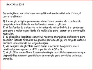Em relação ao metabolismo energético durante atividade física, é
correto afirmar:
1) A energia exigida para o exercício físico provém da combustão
completa e imediata de carboidratos, como a glicose.
2) A fosforilação oxidativa no interior da mitocôndria é o processo
que gera a maior quantidade de moléculas para suportar a contração
muscular.
3) O glicogênio hepático constitui reserva energética suficiente para
produzir intenso trabalho no grande período de jejum exigido antes e
durante uma corrida de longa duração.
4) As reações da glicólise constituem o recurso bioquímico mais
rentável para regenerar ATP a partir de ADP e Pi.
5) A glicólise anaeróbica é uma estratégia das células musculares que
disponibiliza a maior quantidade de energia para corridas de longa
duração.
BAHIANA 2014
 
