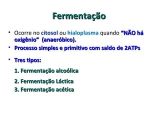 FermentaçãoFermentação
• Ocorre no citosol ou hialoplasma quando “NÃO há“NÃO há
oxigênio”oxigênio” (anaeróbico).(anaeróbico).
• Processo simples e primitivo com saldo de 2ATPsProcesso simples e primitivo com saldo de 2ATPs
• Tres tipos:Tres tipos:
1. Fermentação alcoólica1. Fermentação alcoólica
2. Fermentação Láctica2. Fermentação Láctica
3. Fermentação acética3. Fermentação acética
 
