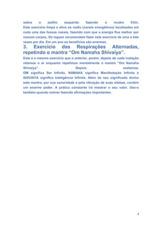 sobre o joelho esquerdo fazendo o mudra Chin.
Este exercício limpa e ativa os nadis (canais energéticos) localizados em
cada uma das fossas nasais, fazendo com que a energia flua melhor por
nossos corpos. Os iogues recomendam fazer este exercício de uma a três
vezes por dia. Em um ano os benefícios são enormes.
3. Exercício das Respirações Alternadas,
repetindo o mantra “Om Namaha Shivaiya”.
Este é o mesmo exercício que o anterior, porém, depois de cada inalação
retemos o ar enquanto repetimos mentalmente o mantra “Om Namaha
Shivaiya”. Depois exalamos.
OM significa Ser Infinito, NAMAHA significa Manifestação Infinita e
SHIVAIYA significa Inteligência Infinita. Além do seu significado divino
este mantra, por sua sonoridade e pela vibração de suas sílabas, contém
um enorme poder. A prática constante irá mostrar o seu valor. Use-o
também quando estiver fazendo afirmações importantes.
2
 